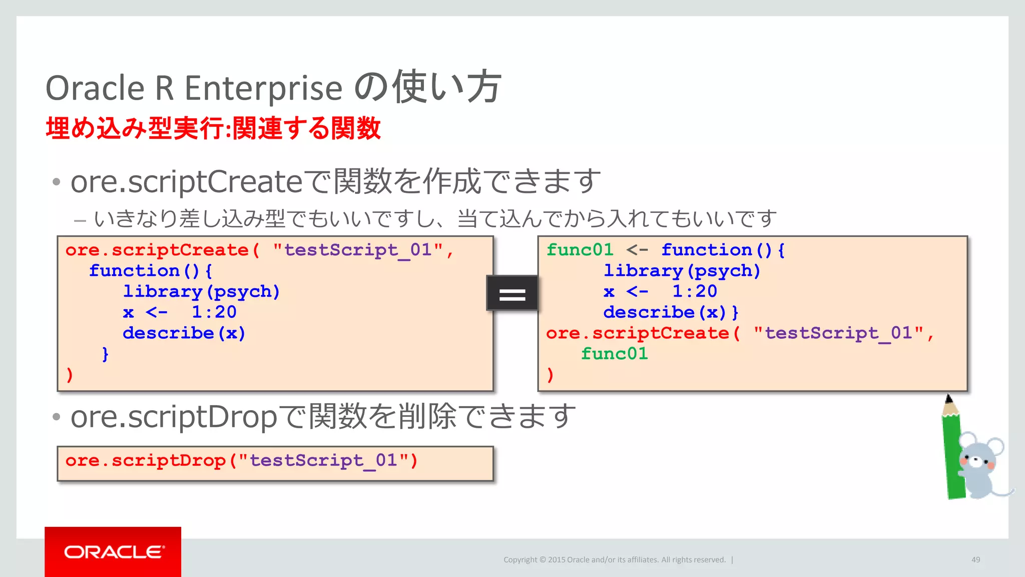Copyright © 2015 Oracle and/or its affiliates. All rights reserved. |
• ore.scriptCreateで関数を作成できます
– いきなり差し込み型でもいいですし、当て込んでから入れてもいいです
• ore.scriptDropで関数を削除できます
Oracle R Enterprise の使い方
埋め込み型実行:関連する関数
49
ore.scriptCreate( "testScript_01",
function(){
library(psych)
x <- 1:20
describe(x)
}
)
ore.scriptDrop("testScript_01")
func01 <- function(){
library(psych)
x <- 1:20
describe(x)}
ore.scriptCreate( "testScript_01",
func01
)
＝
 