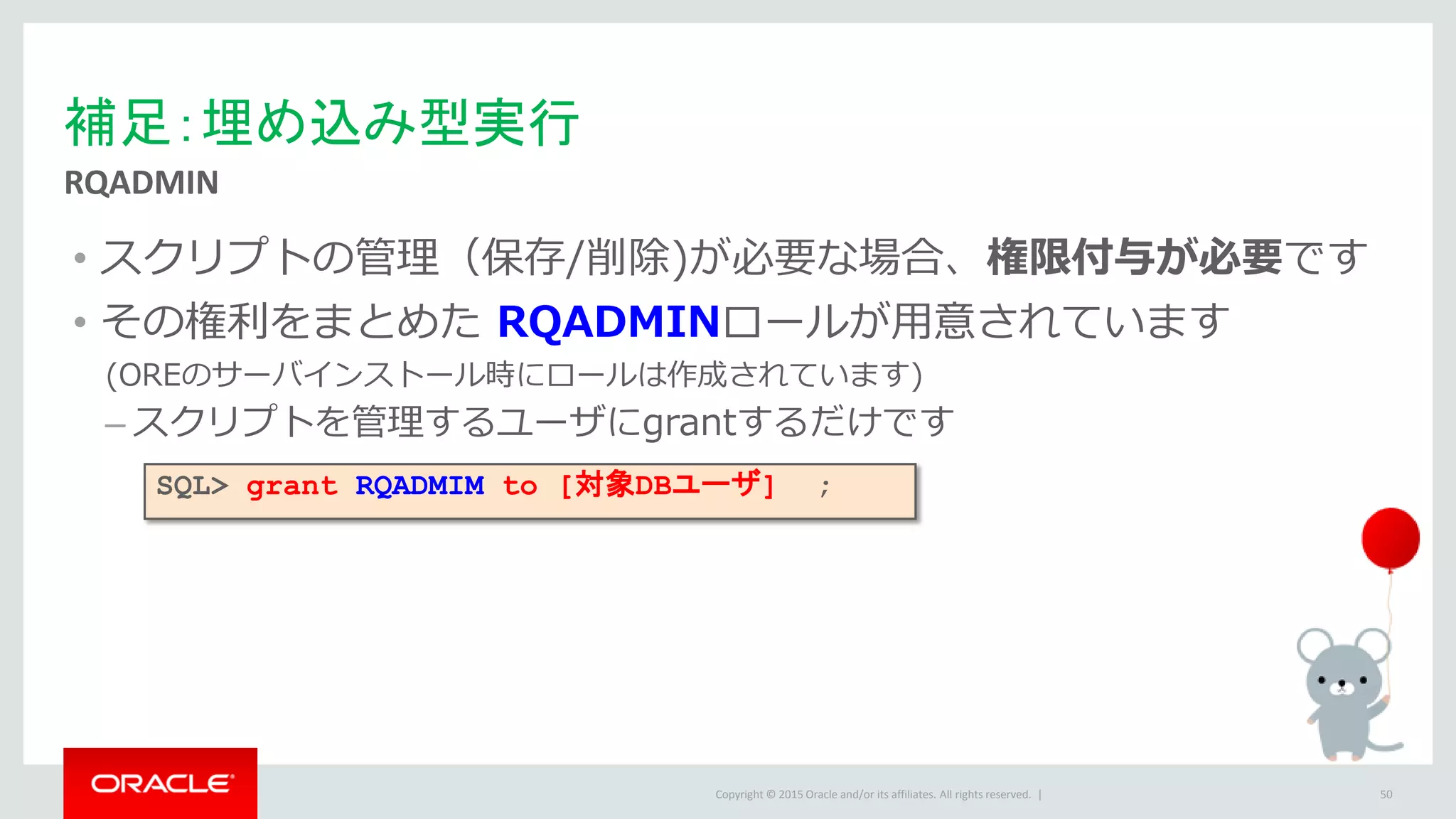 Copyright © 2015 Oracle and/or its affiliates. All rights reserved. |
• スクリプトの管理（保存/削除)が必要な場合、権限付与が必要です
• その権利をまとめた RQADMINロールが用意されています
(OREのサーバインストール時にロールは作成されています)
– スクリプトを管理するユーザにgrantするだけです
補足：埋め込み型実行
RQADMIN
50
SQL> grant RQADMIM to [対象DBユーザ] ;
 