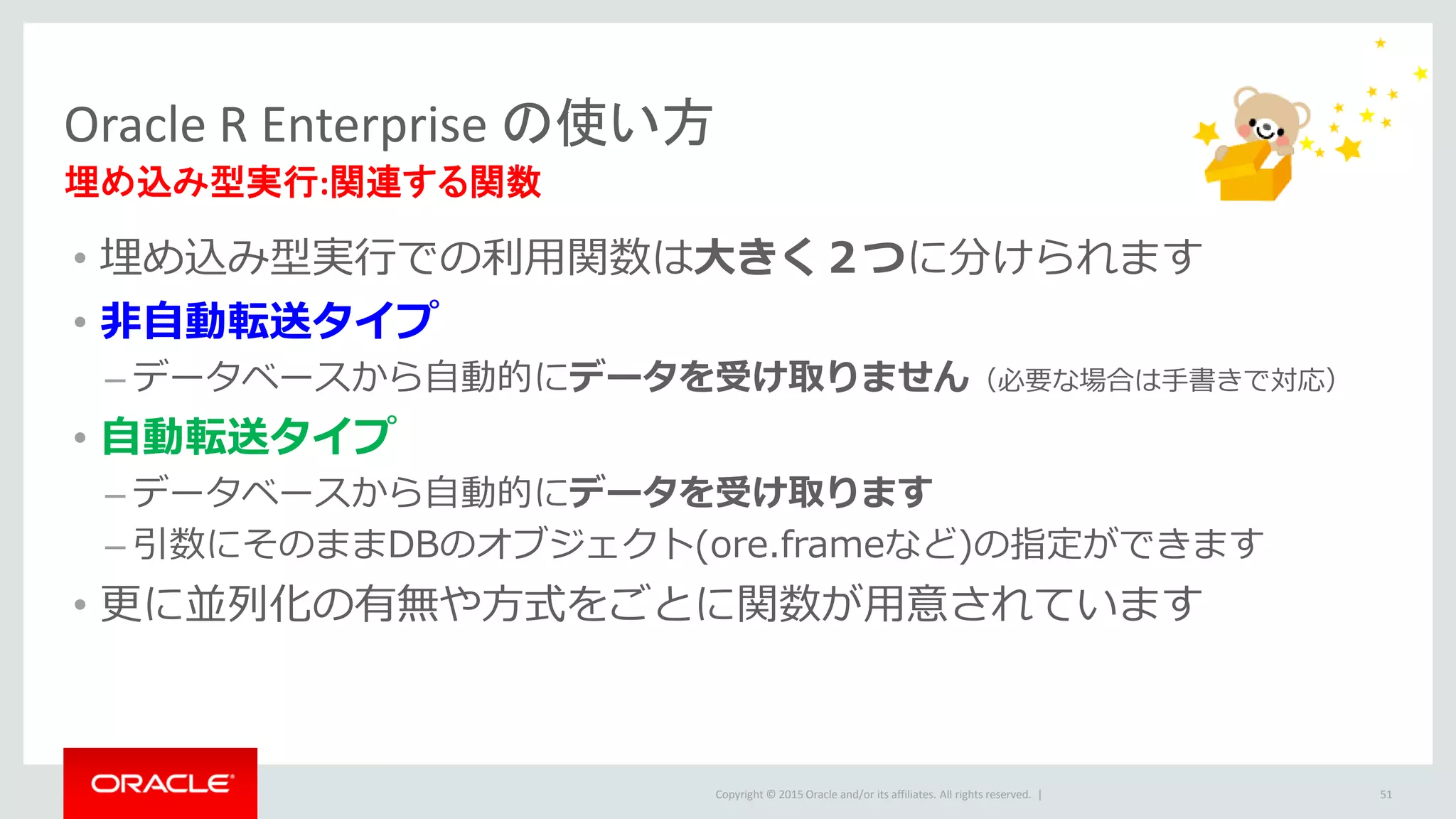 Copyright © 2015 Oracle and/or its affiliates. All rights reserved. |
• 埋め込み型実行での利用関数は大きく２つに分けられます
• 非自動転送タイプ
– データベースから自動的にデータを受け取りません（必要な場合は手書きで対応）
• 自動転送タイプ
– データベースから自動的にデータを受け取ります
– 引数にそのままDBのオブジェクト(ore.frameなど)の指定ができます
• 更に並列化の有無や方式をごとに関数が用意されています
Oracle R Enterprise の使い方
埋め込み型実行:関連する関数
51
 