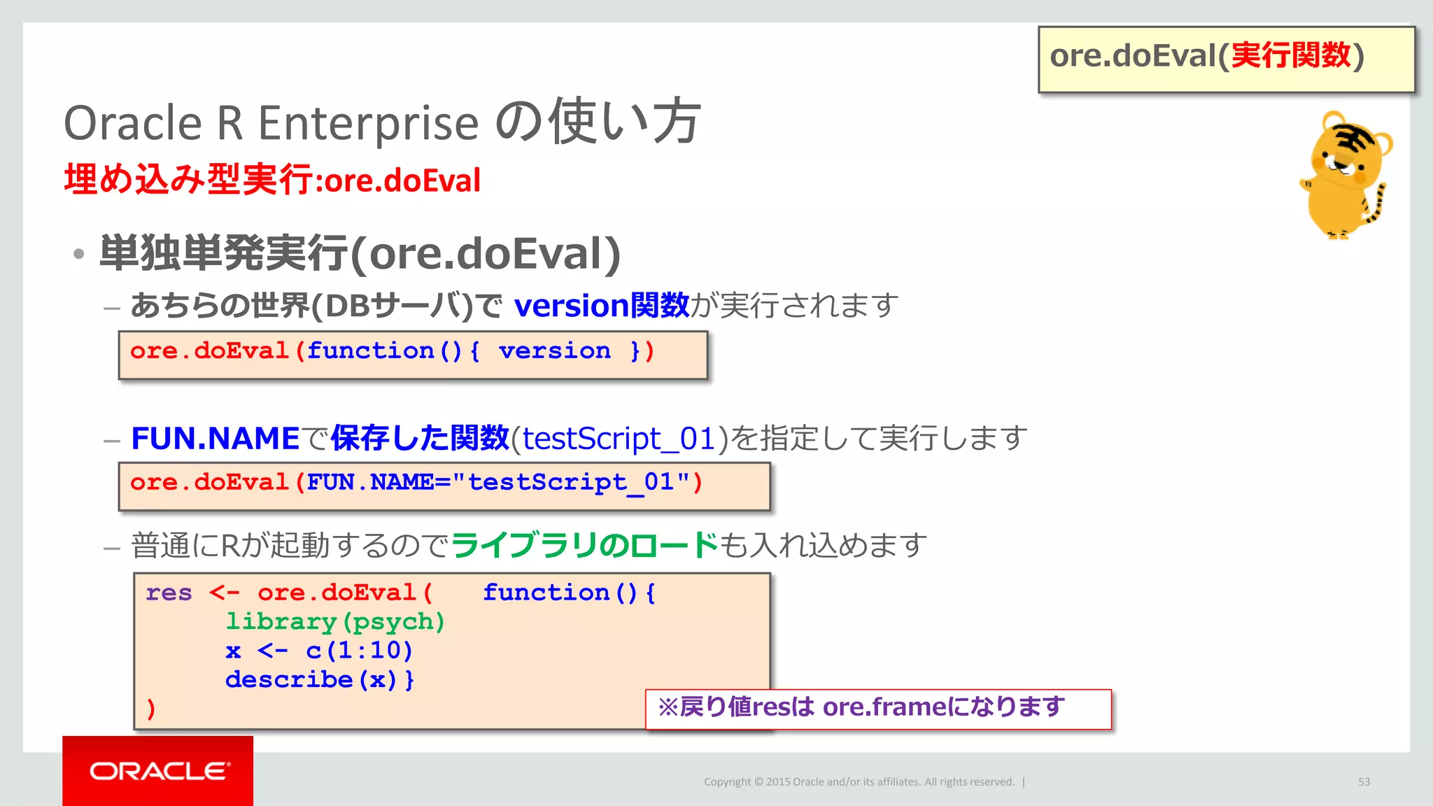 Copyright © 2015 Oracle and/or its affiliates. All rights reserved. |
• 単独単発実行(ore.doEval)
– あちらの世界(DBサーバ)で version関数が実行されます
– FUN.NAMEで保存した関数(testScript_01)を指定して実行します
– 普通にRが起動するのでライブラリのロードも入れ込めます
Oracle R Enterprise の使い方
埋め込み型実行:ore.doEval
53
ore.doEval(function(){ version })
res <- ore.doEval( function(){
library(psych)
x <- c(1:10)
describe(x)}
)
ore.doEval(FUN.NAME="testScript_01")
※戻り値resは ore.frameになります
ore.doEval(実行関数)
 