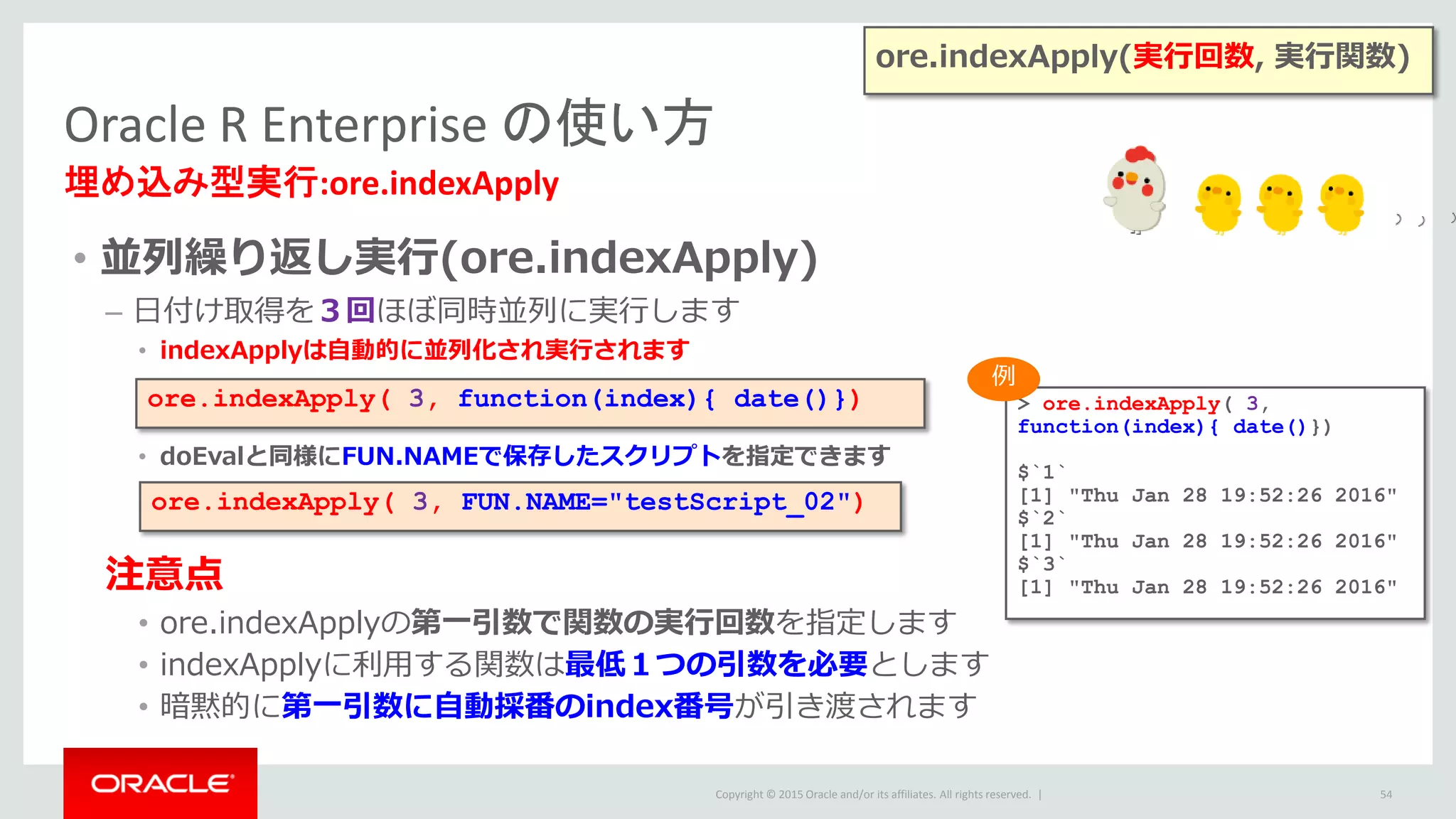 Copyright © 2015 Oracle and/or its affiliates. All rights reserved. |
• 並列繰り返し実行(ore.indexApply)
– 日付け取得を３回ほぼ同時並列に実行します
• indexApplyは自動的に並列化され実行されます
• doEvalと同様にFUN.NAMEで保存したスクリプトを指定できます
注意点
• ore.indexApplyの第一引数で関数の実行回数を指定します
• indexApplyに利用する関数は最低１つの引数を必要とします
• 暗黙的に第一引数に自動採番のindex番号が引き渡されます
Oracle R Enterprise の使い方
埋め込み型実行:ore.indexApply
54
ore.indexApply(実行回数, 実行関数)
> ore.indexApply( 3,
function(index){ date()})
$`1`
[1] "Thu Jan 28 19:52:26 2016"
$`2`
[1] "Thu Jan 28 19:52:26 2016"
$`3`
[1] "Thu Jan 28 19:52:26 2016"
ore.indexApply( 3, function(index){ date()})
ore.indexApply( 3, FUN.NAME="testScript_02")
例
 