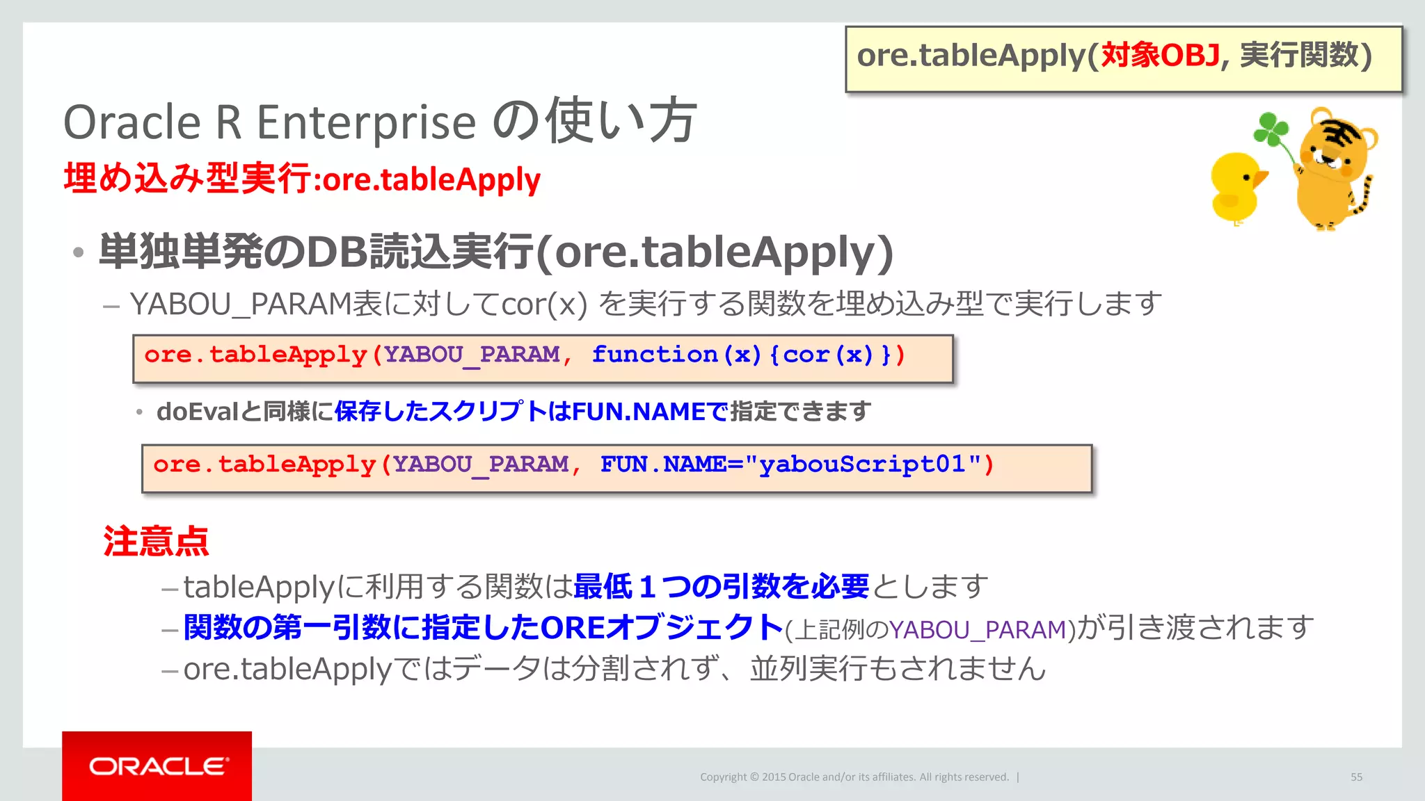 Copyright © 2015 Oracle and/or its affiliates. All rights reserved. |
• 単独単発のDB読込実行(ore.tableApply)
– YABOU_PARAM表に対してcor(x) を実行する関数を埋め込み型で実行します
• doEvalと同様に保存したスクリプトはFUN.NAMEで指定できます
注意点
– tableApplyに利用する関数は最低１つの引数を必要とします
– 関数の第一引数に指定したOREオブジェクト(上記例のYABOU_PARAM)が引き渡されます
– ore.tableApplyではデータは分割されず、並列実行もされません
Oracle R Enterprise の使い方
埋め込み型実行:ore.tableApply
55
ore.tableApply(YABOU_PARAM, function(x){cor(x)})
ore.tableApply(YABOU_PARAM, FUN.NAME="yabouScript01")
ore.tableApply(対象OBJ, 実行関数)
 