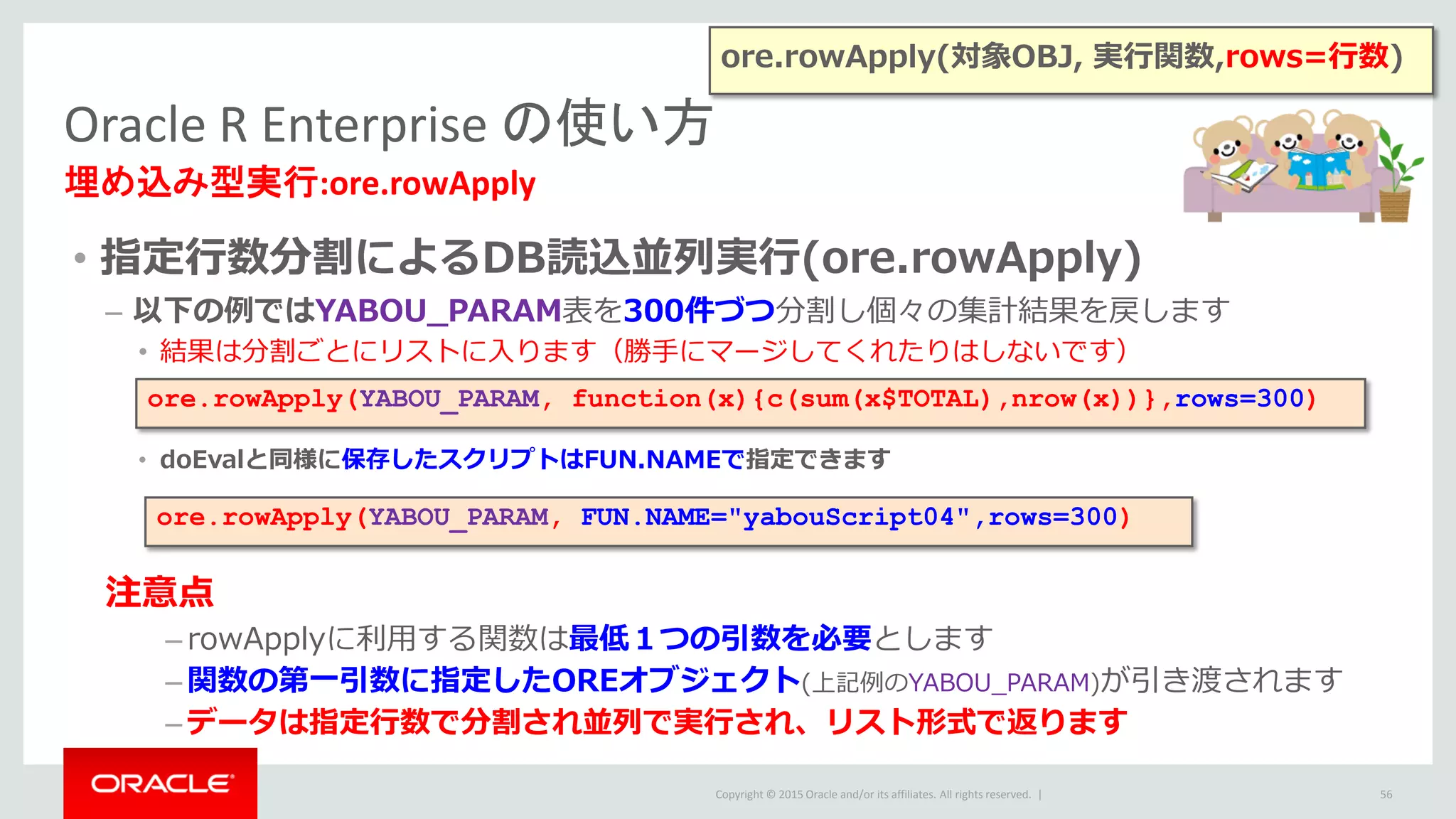 Copyright © 2015 Oracle and/or its affiliates. All rights reserved. |
• 指定行数分割によるDB読込並列実行(ore.rowApply)
– 以下の例ではYABOU_PARAM表を300件づつ分割し個々の集計結果を戻します
• 結果は分割ごとにリストに入ります（勝手にマージしてくれたりはしないです）
• doEvalと同様に保存したスクリプトはFUN.NAMEで指定できます
注意点
– rowApplyに利用する関数は最低１つの引数を必要とします
– 関数の第一引数に指定したOREオブジェクト(上記例のYABOU_PARAM)が引き渡されます
– データは指定行数で分割され並列で実行され、リスト形式で返ります
Oracle R Enterprise の使い方
埋め込み型実行:ore.rowApply
56
ore.rowApply(YABOU_PARAM, function(x){c(sum(x$TOTAL),nrow(x))},rows=300)
ore.rowApply(YABOU_PARAM, FUN.NAME="yabouScript04",rows=300)
ore.rowApply(対象OBJ, 実行関数,rows=行数)
 