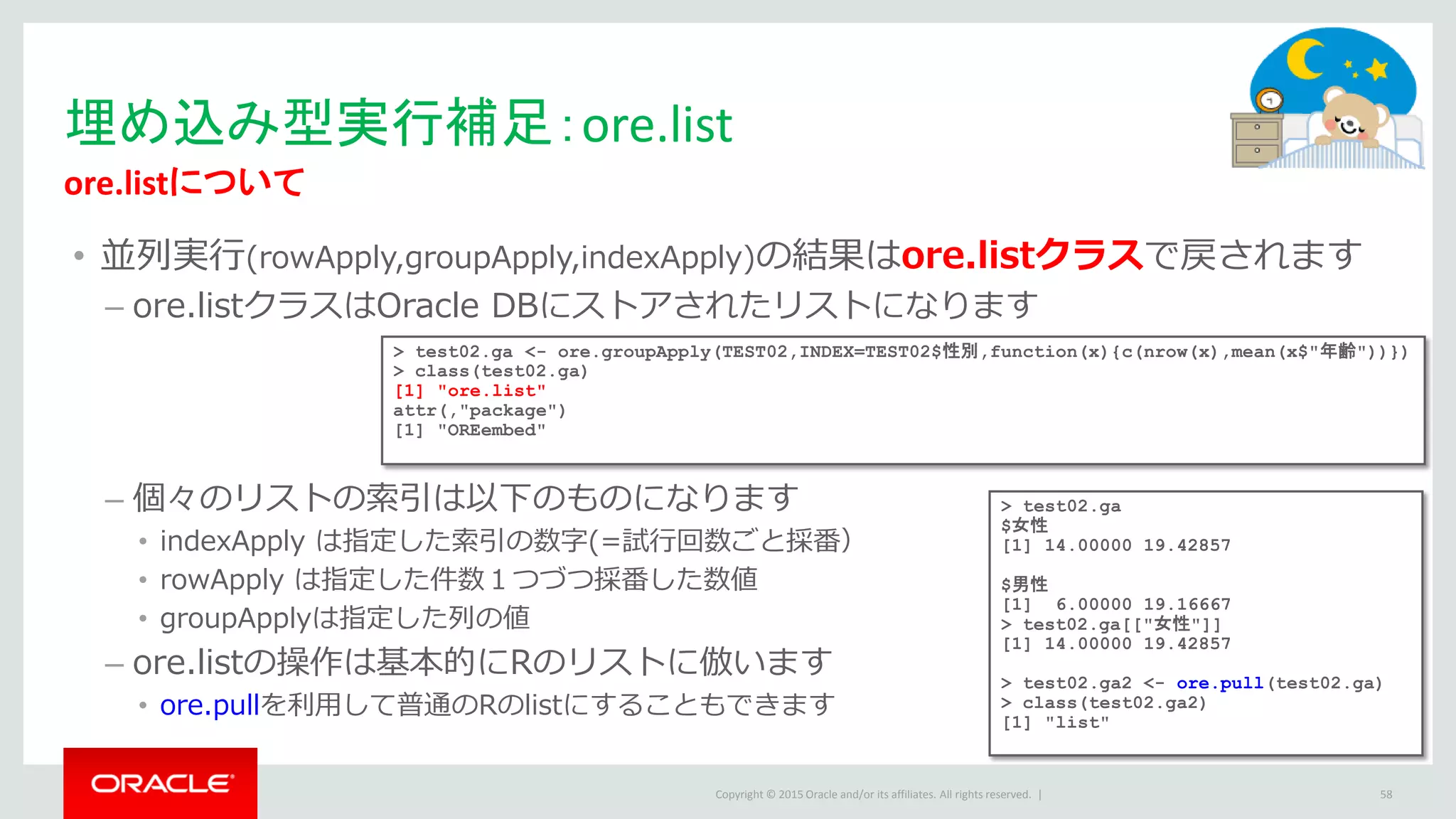 Copyright © 2015 Oracle and/or its affiliates. All rights reserved. |
• 並列実行(rowApply,groupApply,indexApply)の結果はore.listクラスで戻されます
– ore.listクラスはOracle DBにストアされたリストになります
– 個々のリストの索引は以下のものになります
• indexApply は指定した索引の数字(=試行回数ごと採番）
• rowApply は指定した件数１つづつ採番した数値
• groupApplyは指定した列の値
– ore.listの操作は基本的にRのリストに倣います
• ore.pullを利用して普通のRのlistにすることもできます
埋め込み型実行補足：ore.list
ore.listについて
58
> test02.ga <- ore.groupApply(TEST02,INDEX=TEST02$性別,function(x){c(nrow(x),mean(x$"年齢"))})
> class(test02.ga)
[1] "ore.list"
attr(,"package")
[1] "OREembed"
> test02.ga
$女性
[1] 14.00000 19.42857
$男性
[1] 6.00000 19.16667
> test02.ga[["女性"]]
[1] 14.00000 19.42857
> test02.ga2 <- ore.pull(test02.ga)
> class(test02.ga2)
[1] "list"
 