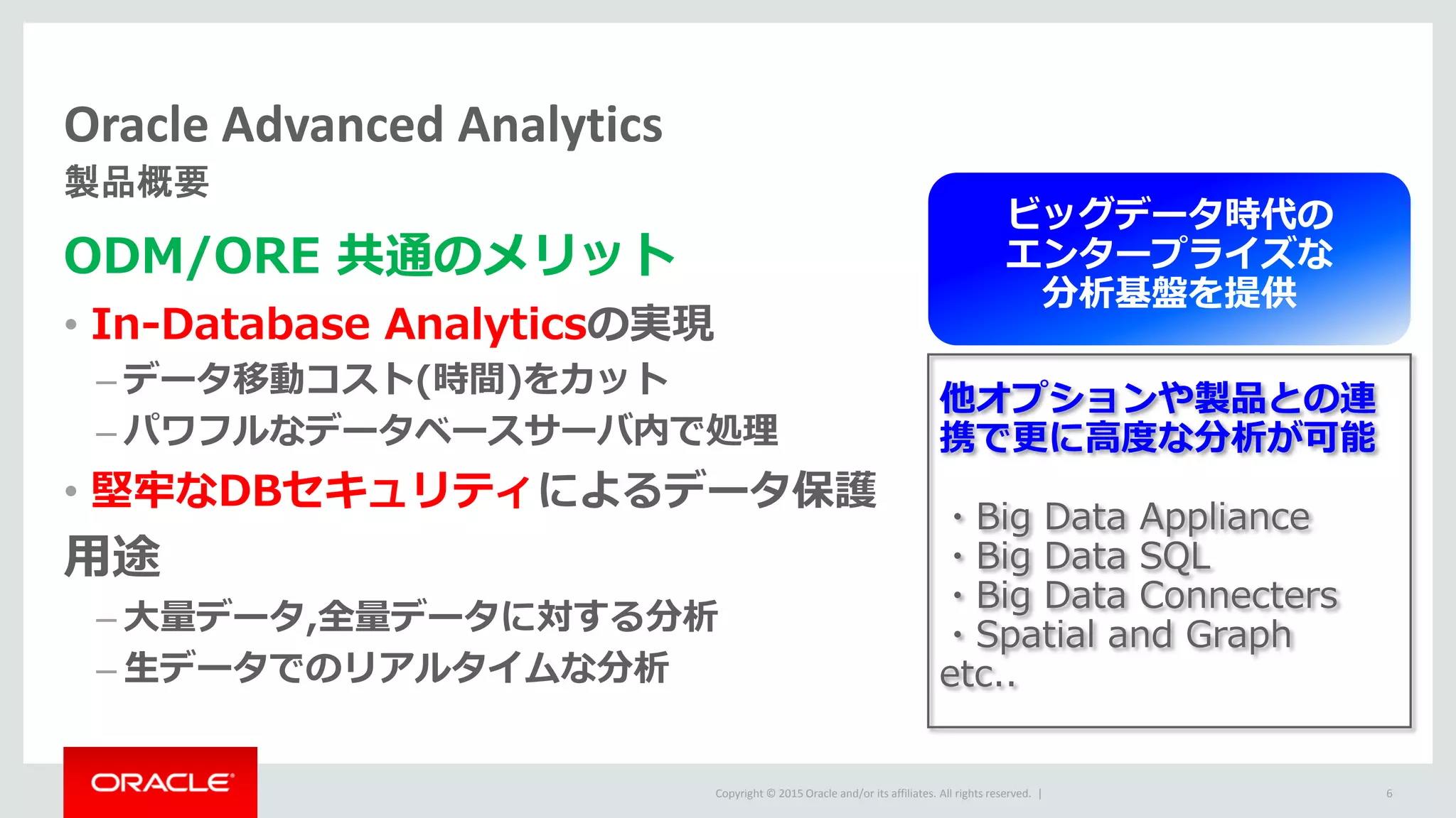 Copyright © 2015 Oracle and/or its affiliates. All rights reserved. |
Oracle Advanced Analytics
製品概要
6
ODM/ORE 共通のメリット
• In-Database Analyticsの実現
– データ移動コスト(時間)をカット
– パワフルなデータベースサーバ内で処理
• 堅牢なDBセキュリティによるデータ保護
用途
– 大量データ,全量データに対する分析
– 生データでのリアルタイムな分析
他オプションや製品との連
携で更に高度な分析が可能
・Big Data Appliance
・Big Data SQL
・Big Data Connecters
・Spatial and Graph
etc..
ビッグデータ時代の
エンタープライズな
分析基盤を提供
 