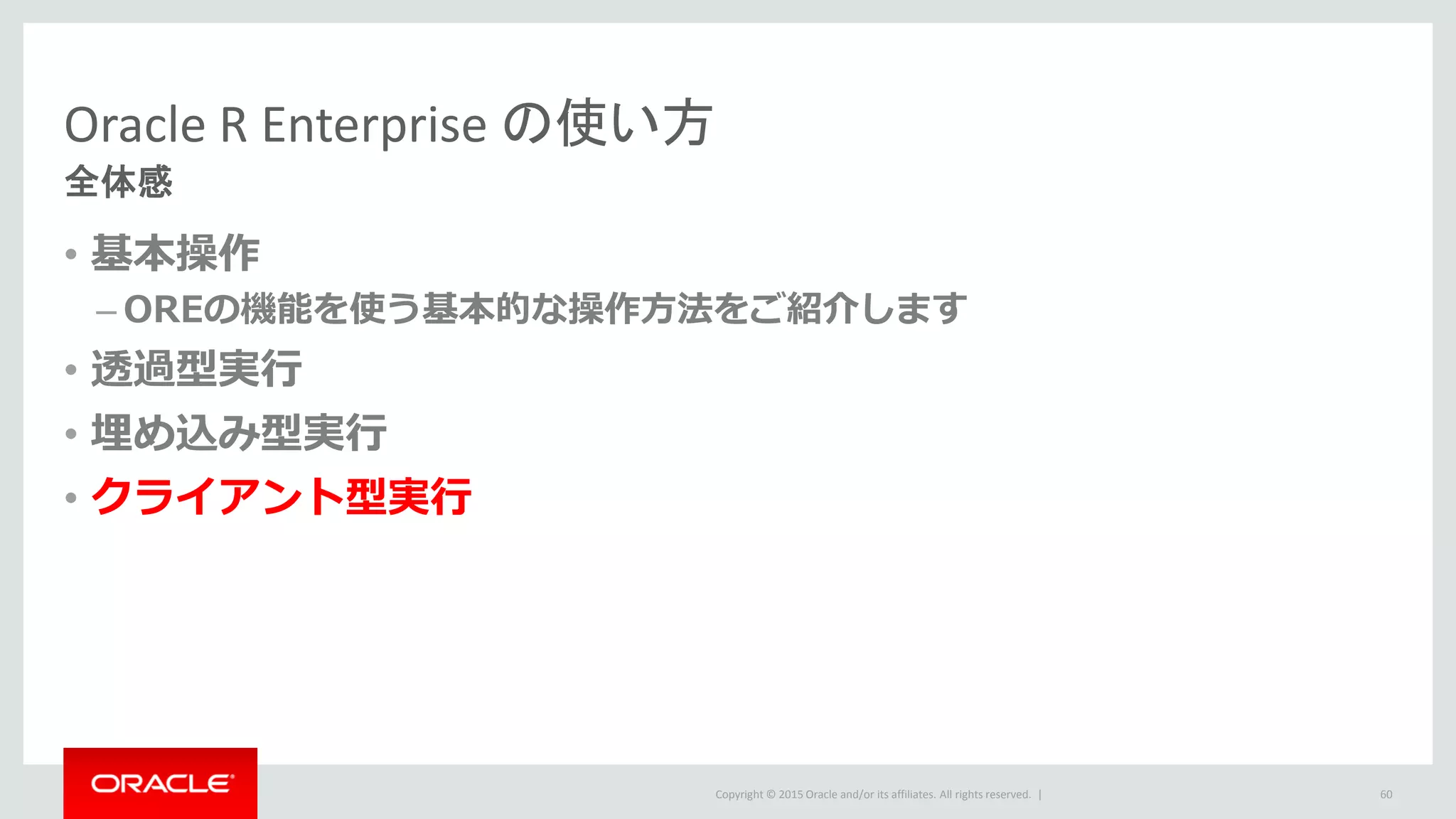 Copyright © 2015 Oracle and/or its affiliates. All rights reserved. |
Oracle R Enterprise の使い方
全体感
• 基本操作
– OREの機能を使う基本的な操作方法をご紹介します
• 透過型実行
• 埋め込み型実行
• クライアント型実行
60
 