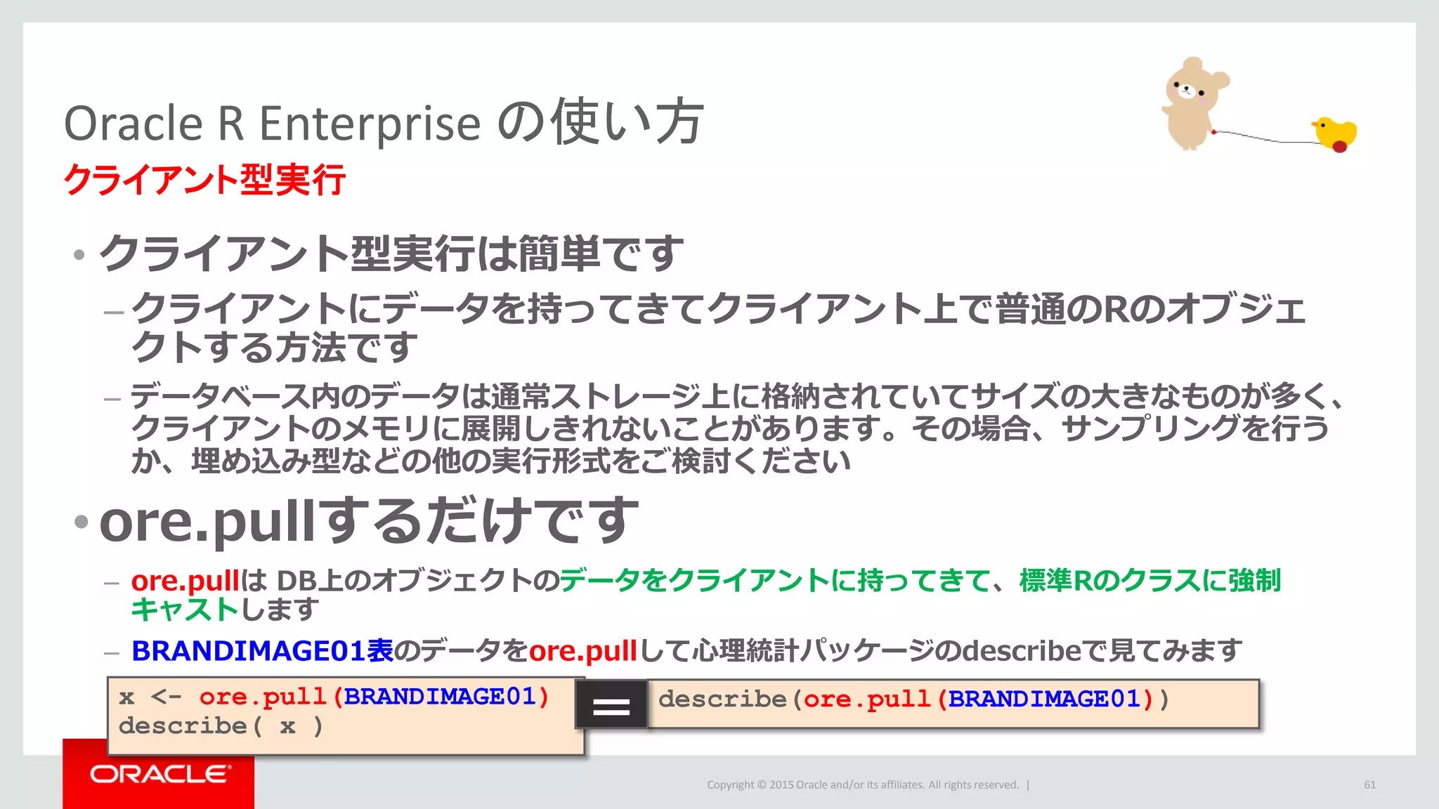 Copyright © 2015 Oracle and/or its affiliates. All rights reserved. |
• クライアント型実行は簡単です
– クライアントにデータを持ってきてクライアント上で普通のRのオブジェ
クトする方法です
– データベース内のデータは通常ストレージ上に格納されていてサイズの大きなものが多く、
クライアントのメモリに展開しきれないことがあります。その場合、サンプリングを行う
か、埋め込み型などの他の実行形式をご検討ください
•ore.pullするだけです
– ore.pullは DB上のオブジェクトのデータをクライアントに持ってきて、標準Rのクラスに強制
キャストします
– BRANDIMAGE01表のデータをore.pullして心理統計パッケージのdescribeで見てみます
Oracle R Enterprise の使い方
クライアント型実行
61
x <- ore.pull(BRANDIMAGE01)
describe( x )
describe(ore.pull(BRANDIMAGE01))
＝
 