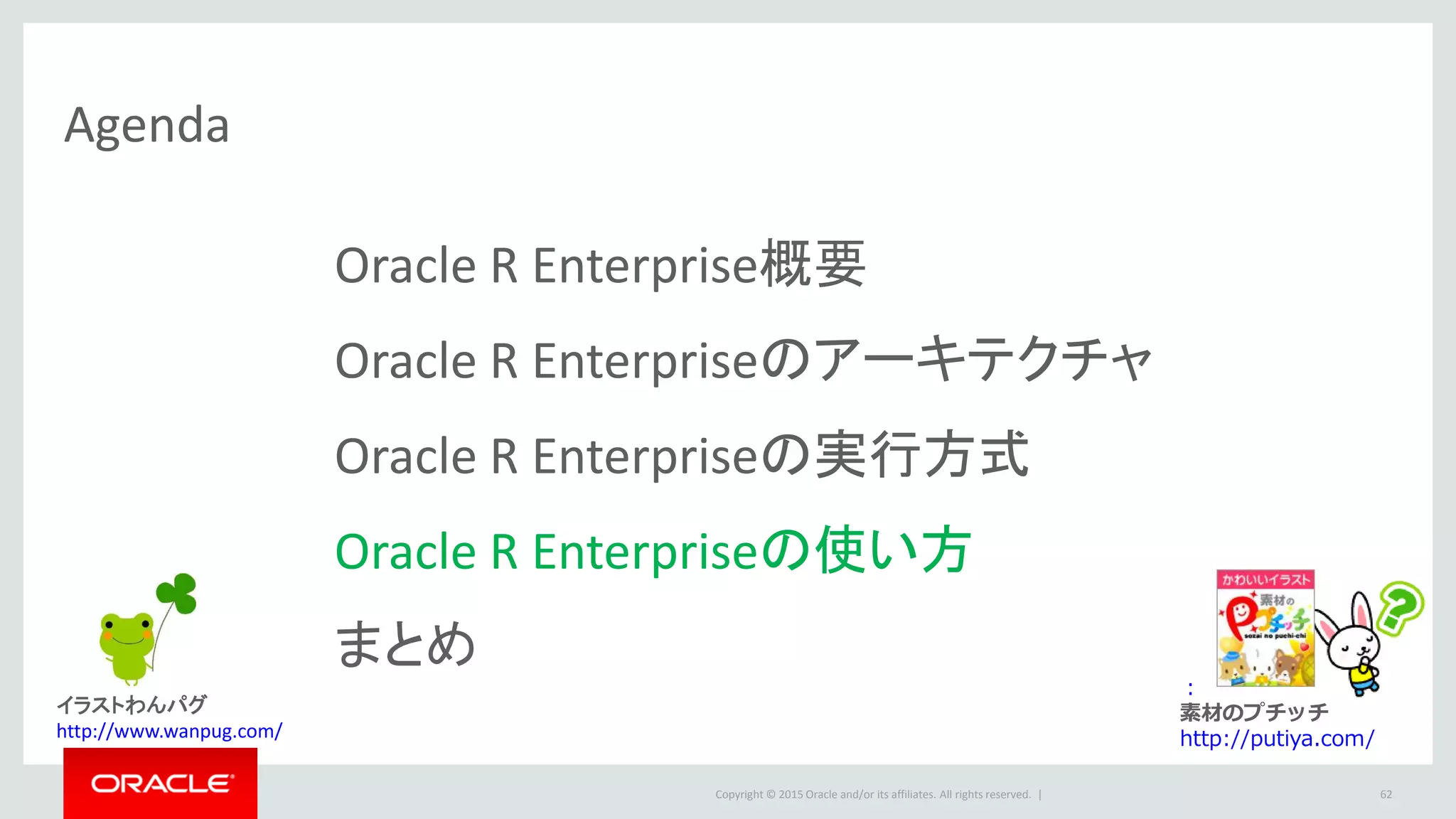 Copyright © 2015 Oracle and/or its affiliates. All rights reserved. |
Agenda
Oracle R Enterprise概要
Oracle R Enterpriseのアーキテクチャ
Oracle R Enterpriseの実行方式
Oracle R Enterpriseの使い方
まとめ
62
：
素材のプチッチ
http://putiya.com/
イラストわんパグ
http://www.wanpug.com/
 