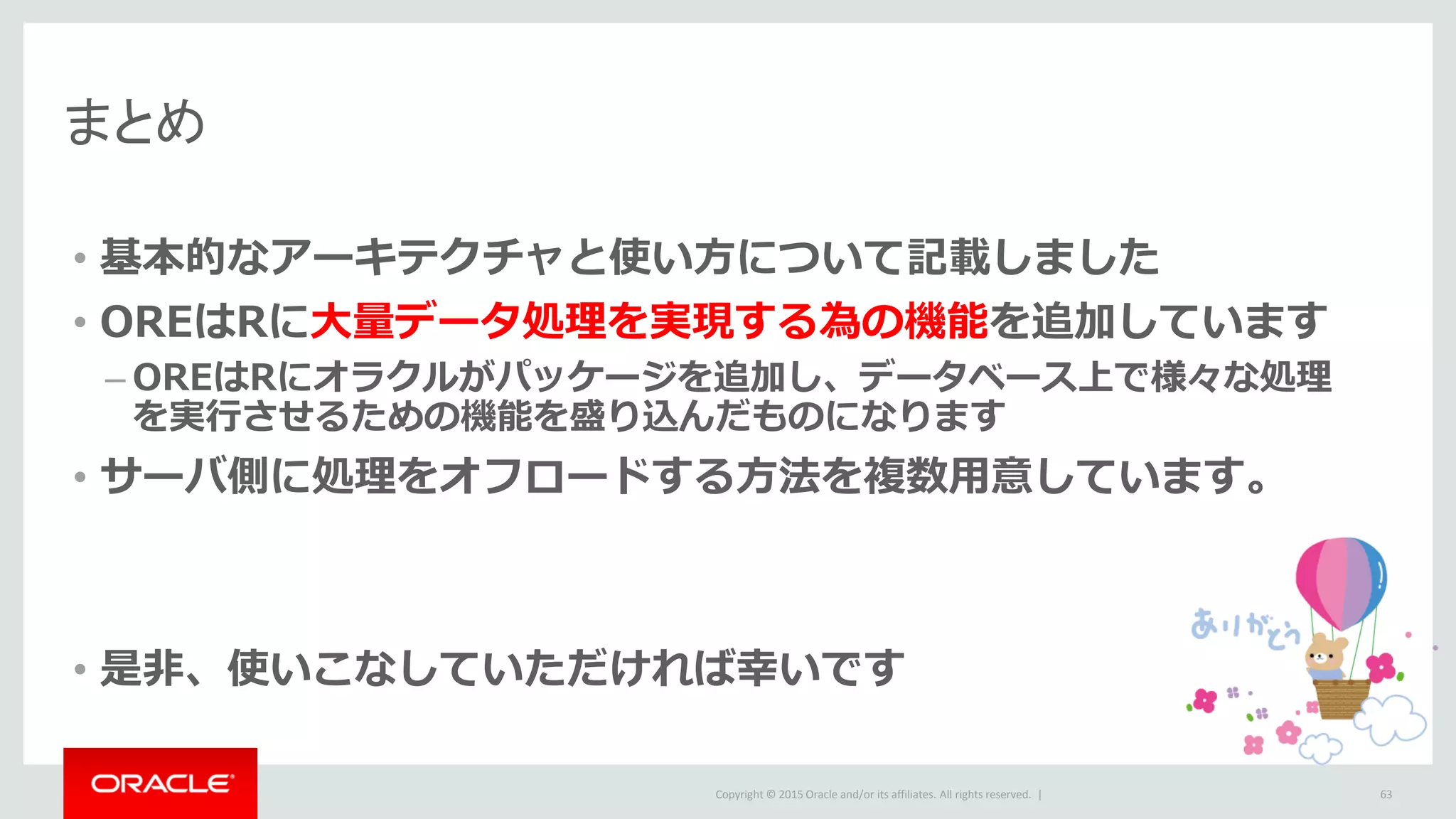Copyright © 2015 Oracle and/or its affiliates. All rights reserved. |
• 基本的なアーキテクチャと使い方について記載しました
• OREはRに大量データ処理を実現する為の機能を追加しています
– OREはRにオラクルがパッケージを追加し、データベース上で様々な処理
を実行させるための機能を盛り込んだものになります
• サーバ側に処理をオフロードする方法を複数用意しています。
• 是非、使いこなしていただければ幸いです
まとめ
63
 