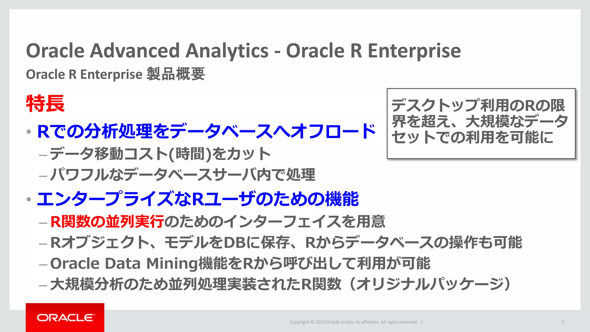 Copyright © 2015 Oracle and/or its affiliates. All rights reserved. |
Oracle Advanced Analytics - Oracle R Enterprise
Oracle R Enterprise 製品概要
7
特長
• Rでの分析処理をデータベースへオフロード
– データ移動コスト(時間)をカット
– パワフルなデータベースサーバ内で処理
• エンタープライズなRユーザのための機能
– R関数の並列実行のためのインターフェイスを用意
– Rオブジェクト、モデルをDBに保存、Rからデータベースの操作も可能
– Oracle Data Mining機能をRから呼び出して利用が可能
– 大規模分析のため並列処理実装されたR関数（オリジナルパッケージ）
デスクトップ利用のRの限
界を超え、大規模なデータ
セットでの利用を可能に
 