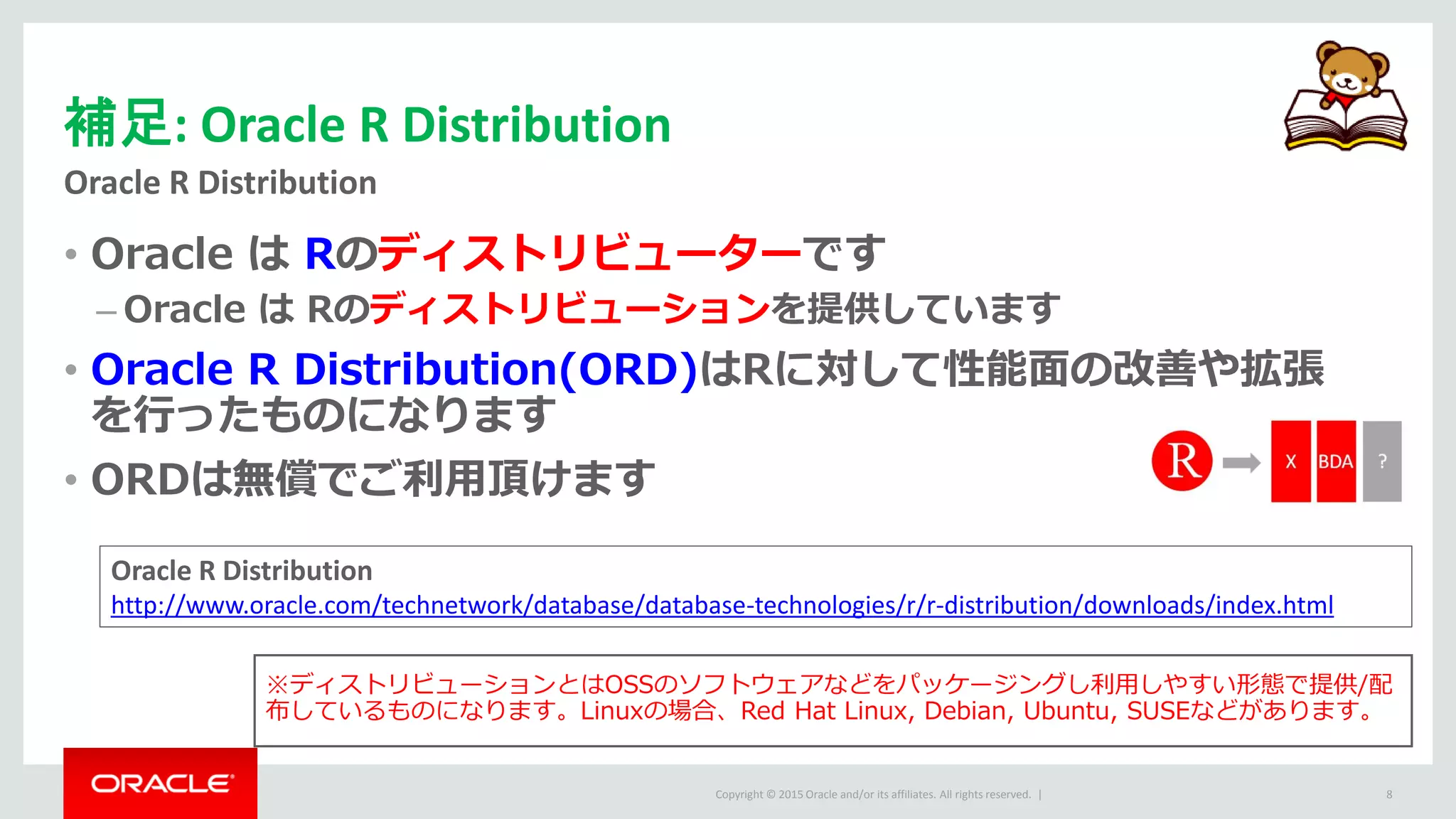 Copyright © 2015 Oracle and/or its affiliates. All rights reserved. |
補足: Oracle R Distribution
Oracle R Distribution
8
• Oracle は Rのディストリビューターです
– Oracle は Rのディストリビューションを提供しています
• Oracle R Distribution(ORD)はRに対して性能面の改善や拡張
を行ったものになります
• ORDは無償でご利用頂けます
※ディストリビューションとはOSSのソフトウェアなどをパッケージングし利用しやすい形態で提供/配
布しているものになります。Linuxの場合、Red Hat Linux, Debian, Ubuntu, SUSEなどがあります。
Oracle R Distribution
http://www.oracle.com/technetwork/database/database-technologies/r/r-distribution/downloads/index.html
 