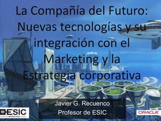 La Compañía del Futuro:
Nuevas tecnologías y su
   integración con el
     Marketing y la
 Estrategia corporativa
      Javier G. Recuenco
       Profesor de ESIC
 