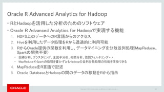 Copyright	©	2015 Oracle	and/or	its	affiliates.	All	rights	reserved.		|
Oracle	R	Advanced	Analytics	for	Hadoop
• RとHadoopを活用した分析のためのソフトウェア
• Oracle R Advanced Analytics for Hadoopで実現する機能
1. HDFS上のデータへのR言語からのアクセス
2. Hiveを利用したデータ処理をRから透過的に利用可能
3. RからOracle提供の関数を利用し、データマイニングを分散並列処理(MapReduce、
Sparkの開発不要)
• 回帰分析、クラスタリング、主因子分析、相関分析、協調フィルタリング・・・
• MapReduceやSparkの処理を書かずともHadoopの並列分散処理の性能を享受できる
4. MapReduceをR言語で記述
5. Oracle DatabaseとHadoopの間のデータの移動をRから指示
104
 