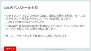 Copyright	©	2015 Oracle	and/or	its	affiliates.	All	rights	reserved.		|
OREのインストール全貌
• クライアントマシン上のRからDBに接続し利⽤する場合、サーバと
クライアント両⽅にRのインストールが必要になります
– ⼤抵上記の構成になるかと思います
• RはOracle R Distributionを利⽤頂いてもよいですし、OSSの Rを
ソースからビルドして頂く⽅法もあります
• サーバ、クライアントで作業に少し違いがあります
20
 