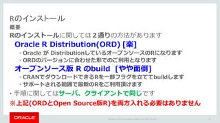 Copyright	©	2015 Oracle	and/or	its	affiliates.	All	rights	reserved.		|
Rのインストール
概要
Rのインストールに関しては２通りの⽅法があります
Oracle R Distribution(ORD) [楽]
• Oracle が DistributionしているオープンソースのRになります
• ORDのバージョンに合わせた形でのご利⽤となります
オープンソース版 R のbuild [やや⾯倒]
• CRANでダウンロードできるRを⼀部フラグを⽴ててbuildします
• サポートされる範囲で最新のRをご利⽤頂けます
• ⼿順に関してはサーバ、クライアントで同じです
※上記(ORDとOpen Source版R)を両⽅⼊れる必要はありません
28
 