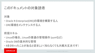 Copyright	©	2015 Oracle	and/or	its	affiliates.	All	rights	reserved.		|
このドキュメントの対象読者
対象
• Oracle	R	Enterprise(ORE)の環境を構築する人
• ORE環境をメンテナンスする人
前提スキル
• Linuxの場合、Linuxの普通の管理操作 (yumなど)
• Oracle	DBの基本的な管理
• Rをさわったことがあると望ましい（知らなくても大概大丈夫です）
3
 