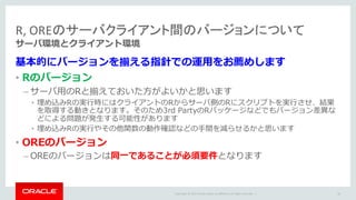 Copyright	©	2015 Oracle	and/or	its	affiliates.	All	rights	reserved.		|
R,	OREのサーバクライアント間のバージョンについて
サーバ環境とクライアント環境
基本的にバージョンを揃える指針での運⽤をお薦めします
• Rのバージョン
– サーバ⽤のRと揃えておいた⽅がよいかと思います
• 埋め込みRの実⾏時にはクライアントのRからサーバ側のRにスクリプトを実⾏させ、結果
を取得する動きとなります。そのため3rd PartyのRパッケージなどでもバージョン差異な
どによる問題が発⽣する可能性があります
• 埋め込みRの実⾏やその他関数の動作確認などの⼿間を減らせるかと思います
• OREのバージョン
– OREのバージョンは同⼀であることが必須要件となります
30
 