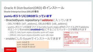 Copyright	©	2015 Oracle	and/or	its	affiliates.	All	rights	reserved.		|
yumレポジトリにORDが⼊っています
• Oracleのyum repositoryのaddonsに⼊っています
– OEL7の場合 [ol7_addons], OEL6の場合 [ol6_addons]
– yumレポジトリの設定ファイル(/etc/yum.repo.d内のファイル)内でaddons
のエントリをenable(enabled=1)にすることでパッケージが検索されます
• (OEL7) /etc/yum.repos.d/public-yum-ol7.repo
• (OEL6) /etc/yum.repos.d/public-yum-ol6.repo
• enableにしたらyumでインストールできます
Oracle	R	Distribution(ORD)	のインストール
Oracle	Enterprise	Linux	(OEL)の場合
34
yum install R
yum install R-core
yum install R-devel
※環境によっては、
latest,
optional_latest
のレポジトリもenableにしてお
くと必要な依存関係パッケージ
を⾃動追加してくれるかもしれ
ません
 
