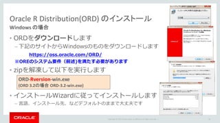 Copyright	©	2015 Oracle	and/or	its	affiliates.	All	rights	reserved.		|
Oracle	R	Distribution(ORD)	のインストール
Windows	の場合
• ORDをダウンロードします
– 下記のサイトからWindowsのものをダウンロードします
※OREのシステム要件（前述)を満たす必要があります
• zipを解凍して以下を実⾏します
• インストールWizardに従ってインストールします
– ⾔語、インストール先、などデフォルトのままで⼤丈夫です
36
https://oss.oracle.com/ORD/
ORD-Rversion-win.exe		
(ORD	3.2の場合 ORD-3.2-win.exe)
 