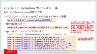 Copyright	©	2015 Oracle	and/or	its	affiliates.	All	rights	reserved.		|
Oracle	R	Distribution	のインストール
Red	Hat	Enterprise	Linux	の場合(1/2)
• ダウンロードした src.rpmファイルを SRPMS に移動
• rpmbuildの実⾏
• rpm -i でパッケージを追加します
– 出来たパッケージは rpmbuild/RPMS/x86_64/ に安置されています
39
mv R-3.2.0-2.el7.src.rpm rpmbuild/SRPMS/
rpmbuild --ebuild rpmbuild/SRPMS/R-3.2.0-2.el7.src.rpm
※OSのパッケージのインストール状
況によっては texlive, lapack,
libtiff などの必要なパッケージのイ
ンストールが要求される場合があり
ますので、適宜対応して下さい。
※場合によっては LANG=C もお試
しくださいませ
rpm -i rpmbuild/RPMS/x86_64/R-3.2.0-2.el7.x86_64.rpm
rpm -i rpmbuild/RPMS/x86_64/R-core-3.2.0-2.el7.x86_64.rpm
rpm -i rpmbuild/RPMS/x86_64/libRmath-3.2.0-2.el7.x86_64.rpm
rpm -i rpmbuild/RPMS/x86_64/libRmath-devel-3.2.0-2.el7.x86_64.rpm
rpm -i rpmbuild/RPMS/x86_64/libRmath-static-3.2.0-2.el7.x86_64.rpm
rpm -i rpmbuild/RPMS/x86_64/R-debuginfo-3.2.0-2.el7.x86_64.rpm
rpm -i rpmbuild/RPMS/x86_64/R-devel-3.2.0-2.el7.x86_64.rpm
※versionによって差異
がある場合があります
 