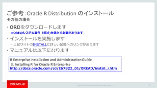 Copyright	©	2015 Oracle	and/or	its	affiliates.	All	rights	reserved.		|
• ORDをダウンロードします
※OREのシステム要件（前述)を満たす必要があります
• インストールを実施します
– 上記サイトのINSTALLに詳しい記載へのリンクがあります
• マニュアルは以下になります
ご参考：Oracle	R	Distribution	のインストール
その他の場合
40
R	Enterprise	Installation	and	Administration	Guide
3.	Installing	R	for	Oracle	R	Enterprise
http://docs.oracle.com/cd/E67822_01/OREAD/install_r.htm
 