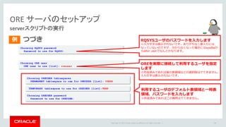 Copyright	©	2015 Oracle	and/or	its	affiliates.	All	rights	reserved.		|
ORE	サーバのセットアップ
serverスクリプトの実行
つづき
48
Choosing RQSYS password
Password to use for RQSYS:
例
TEMPORARY tablespace to use for OREUSER [list]:TEMP
Choosing ORE user
ORE user to use [list]: oreuser
Choosing OREUSER tablespaces
PERMANENT tablespace to use for OREUSER [list]: USERS
Choosing OREUSER password
Password to use for OREUSER:
RQSYSユーザのパスワードを⼊⼒します
※⼊⼒⽂字は表⽰されないです。ありがちな⼆度⼊⼒には
なっていないのですが、分からなくなった場合にはsysdbaか
らalter userでなんとかなります。
OREを実際に接続して利⽤するユーザを指定
します
※作成済みであれば後の表領域などの選択肢はでてきません。
⼊⼒⽂字は表⽰されないです。
利⽤するユーザのデフォルト表領域と⼀時表
領域、パスワードを⼊⼒します
※作成済みであればこの質問はでてきません。
 