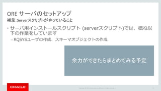Copyright	©	2015 Oracle	and/or	its	affiliates.	All	rights	reserved.		|
ORE	サーバのセットアップ
補足：Serverスクリプトがやっていること
• サーバ⽤インストールスクリプト (serverスクリプト)では、概ね以
下の作業をしています
– RQSYSユーザの作成、スキーマオブジェクトの作成
51
余力ができたらまとめてみる予定
 