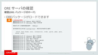 Copyright	©	2015 Oracle	and/or	its	affiliates.	All	rights	reserved.		|
ORE	サーバの確認
確認(ORE	パッケージのロード)
• OREパッケージがロードできます
54
> library(ORE)
要求されたパッケージ OREbase をロード中です
要求されたパッケージ OREcommon をロード中です
次のパッケージを付け加えます: ‘OREbase’
以下のオブジェクトは ʻpackage:base’ からマスクされています:
cbind, data.frame, eval, interaction, order, paste, pmax, pmin,
rbind, table
要求されたパッケージ OREembed をロード中です
要求されたパッケージ OREstats をロード中です
要求されたパッケージ MASS をロード中です
要求されたパッケージ OREgraphics をロード中です
要求されたパッケージ OREeda をロード中です
要求されたパッケージ OREmodels をロード中です
要求されたパッケージ OREdm をロード中です
要求されたパッケージ lattice をロード中です
要求されたパッケージ OREpredict をロード中です
要求されたパッケージ ORExml をロード中です
>
例
 