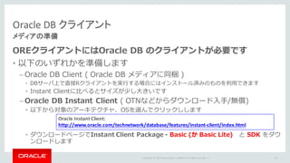 Copyright	©	2015 Oracle	and/or	its	affiliates.	All	rights	reserved.		|
Oracle DB	クライアント
メディアの準備
OREクライアントにはOracle DB のクライアントが必要です
• 以下のいずれかを準備します
– Oracle DB Client ( Oracle DB メディアに同梱 )
• DBサーバ上で直接Rクライアントを実⾏する場合にはインストール済みのものを利⽤できます
• Instant Clientに⽐べるとサイズが少し⼤きいです
– Oracle DB Instant Client ( OTNなどからダウンロード⼊⼿/無償)
• 以下から対象のアーキテクチャ、OSを選んでクリックしします
• ダウンロードページでInstant Client Package - Basic (か Basic Lite) と SDK をダウ
ンロードします
58
Oracle	Instant	Client:
http://www.oracle.com/technetwork/database/features/instant-client/index.html
 
