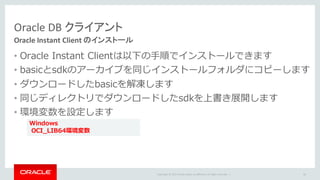 Copyright	©	2015 Oracle	and/or	its	affiliates.	All	rights	reserved.		|
Oracle DB	クライアント
Oracle	Instant	Client	のインストール
• Oracle Instant Clientは以下の⼿順でインストールできます
• basicとsdkのアーカイブを同じインストールフォルダにコピーします
• ダウンロードしたbasicを解凍します
• 同じディレクトリでダウンロードしたsdkを上書き展開します
• 環境変数を設定します
60
Windows
OCI_LIB64環境変数
 