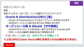 Copyright	©	2015 Oracle	and/or	its	affiliates.	All	rights	reserved.		|
Rのインストール
概要
Rのインストールに関しては２通りの⽅法があります
Oracle R Distribution(ORD) [楽]
• Oracle が DistributionしているオープンソースのRになります
• ORDのバージョンに合わせた形でのご利⽤となります
オープンソース版 R のbuild [やや⾯倒]
• CRANでダウンロードできるRを⼀部フラグを⽴ててbuildします
• サポートされる範囲で最新のRをご利⽤頂けます
• ⼿順に関してはサーバ、クライアントで同じです
※上記(ORDとOpen Source版R)を両⽅⼊れる必要はありません
64
再掲
 