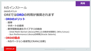 Copyright	©	2015 Oracle	and/or	its	affiliates.	All	rights	reserved.		|
Rのインストール
ORDのメリット
OREではORDの利⽤が推奨されます
• ORDのメリット
– 簡単
– サポートの提供
– 数学関数⾼速化ライブラリの統合
• Intel Math Kernel Library(MKL)との統合を簡素化 (Win/Linux)
• Sun Performance Libraryの利⽤(Oracle Solaris)
• ORDの弱点
– Rのバージョン追従性(CRANと⽐較)
65
再掲
 