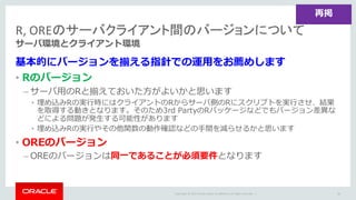 Copyright	©	2015 Oracle	and/or	its	affiliates.	All	rights	reserved.		|
R,	OREのサーバクライアント間のバージョンについて
サーバ環境とクライアント環境
基本的にバージョンを揃える指針での運⽤をお薦めします
• Rのバージョン
– サーバ⽤のRと揃えておいた⽅がよいかと思います
• 埋め込みRの実⾏時にはクライアントのRからサーバ側のRにスクリプトを実⾏させ、結果
を取得する動きとなります。そのため3rd PartyのRパッケージなどでもバージョン差異な
どによる問題が発⽣する可能性があります
• 埋め込みRの実⾏やその他関数の動作確認などの⼿間を減らせるかと思います
• OREのバージョン
– OREのバージョンは同⼀であることが必須要件となります
66
再掲
 