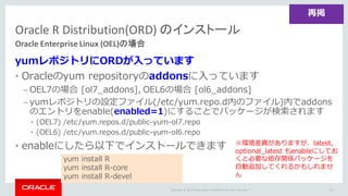 Copyright	©	2015 Oracle	and/or	its	affiliates.	All	rights	reserved.		|
yumレポジトリにORDが⼊っています
• Oracleのyum repositoryのaddonsに⼊っています
– OEL7の場合 [ol7_addons], OEL6の場合 [ol6_addons]
– yumレポジトリの設定ファイル(/etc/yum.repo.d内のファイル)内でaddons
のエントリをenable(enabled=1)にすることでパッケージが検索されます
• (OEL7) /etc/yum.repos.d/public-yum-ol7.repo
• (OEL6) /etc/yum.repos.d/public-yum-ol6.repo
• enableにしたら以下でインストールできます
Oracle	R	Distribution(ORD)	のインストール
Oracle	Enterprise	Linux	(OEL)の場合
70
yum install R
yum install R-core
yum install R-devel
再掲
※環境差異がありますが、latest,
optional_latest もenableにしてお
くと必要な依存関係パッケージを
⾃動追加してくれるかもしれませ
ん
 