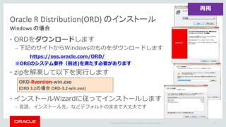 Copyright	©	2015 Oracle	and/or	its	affiliates.	All	rights	reserved.		|
Oracle	R	Distribution(ORD)	のインストール
Windows	の場合
• ORDをダウンロードします
– 下記のサイトからWindowsのものをダウンロードします
※OREのシステム要件（前述)を満たす必要があります
• zipを解凍して以下を実⾏します
• インストールWizardに従ってインストールします
– ⾔語、インストール先、などデフォルトのままで⼤丈夫です
72
https://oss.oracle.com/ORD/
ORD-Rversion-win.exe		
(ORD	3.2の場合 ORD-3.2-win.exe)
再掲
 