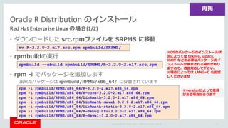 Copyright	©	2015 Oracle	and/or	its	affiliates.	All	rights	reserved.		|
Oracle	R	Distribution	のインストール
Red	Hat	Enterprise	Linux	の場合(1/2)
• ダウンロードした src.rpmファイルを SRPMS に移動
• rpmbuildの実⾏
• rpm -i でパッケージを追加します
– 出来たパッケージは rpmbuild/RPMS/x86_64/ に安置されています
75
再掲
mv R-3.2.0-2.el7.src.rpm rpmbuild/SRPMS/
rpmbuild --ebuild rpmbuild/SRPMS/R-3.2.0-2.el7.src.rpm
※OSのパッケージのインストール状
況によっては texlive, lapack,
libtiff などの必要なパッケージのイ
ンストールが要求される場合があり
ますので、適宜対応して下さい。
※場合によっては LANG=C もお試
しくださいませ
rpm -i rpmbuild/RPMS/x86_64/R-3.2.0-2.el7.x86_64.rpm
rpm -i rpmbuild/RPMS/x86_64/R-core-3.2.0-2.el7.x86_64.rpm
rpm -i rpmbuild/RPMS/x86_64/libRmath-3.2.0-2.el7.x86_64.rpm
rpm -i rpmbuild/RPMS/x86_64/libRmath-devel-3.2.0-2.el7.x86_64.rpm
rpm -i rpmbuild/RPMS/x86_64/libRmath-static-3.2.0-2.el7.x86_64.rpm
rpm -i rpmbuild/RPMS/x86_64/R-debuginfo-3.2.0-2.el7.x86_64.rpm
rpm -i rpmbuild/RPMS/x86_64/R-devel-3.2.0-2.el7.x86_64.rpm
※versionによって差異
がある場合があります
 