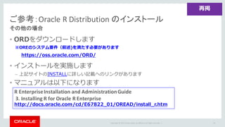 Copyright	©	2015 Oracle	and/or	its	affiliates.	All	rights	reserved.		|
• ORDをダウンロードします
※OREのシステム要件（前述)を満たす必要があります
• インストールを実施します
– 上記サイトのINSTALLに詳しい記載へのリンクがあります
• マニュアルは以下になります
ご参考：Oracle	R	Distribution	のインストール
その他の場合
76
再掲
R	Enterprise	Installation	and	Administration	Guide
3.	Installing	R	for	Oracle	R	Enterprise
http://docs.oracle.com/cd/E67822_01/OREAD/install_r.htm
https://oss.oracle.com/ORD/
 