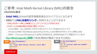 Copyright	©	2015 Oracle	and/or	its	affiliates.	All	rights	reserved.		|
• Intel MKLはIntelの数学演算⾼速化のライブラリになります
• ORDではMKLを動的リンクし利⽤することができます
※MKLはサポート無しの無償コミュニティライセンスがあります。
※サポートが必要な場合は別途ご購⼊ください
– Linuxの場合、LD_LIBRARY_PATHにMKLのライブラリを追加するだけです
– Windowsの場合 libOrdBlasLoader.dllおよびmkl_rt.dllの場所をPATHシステム環境に追加
– DBサーバ(Linux/Windows)ではMKLがORACLE_HOME/lib以下に同梱されています
• Sys.BlasLapack()関数で有効/無効が確認できます(ORD)
ご参考：Intel	Math	Kernel	Library	(MKL)の統合
ORDのMKL統合
77
R> Sys.BlasLapack()
$vendor
[1] "Intel Math Kernel Library (Intel MKL)"
$nthreads
[1] -1
R> Sys.BlasLapack()
$vendor
[1] "R internal BLAS and LAPACK"
$nthreads
[1] 1
有効 無効
 