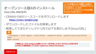 Copyright	©	2015 Oracle	and/or	its	affiliates.	All	rights	reserved.		|
オープンソース版Rのインストール
Linux (	OEL,	RHELなど)
• CRANからRのソースコードをダウンロードします
• ダウンロードしたファイルを解凍します
• 解凍してできたディレクトリ内で以下を実⾏します(linux/OEL)
79
https://cran.r-project.org/
こちらの記載はOREの構築に必要なR
のconfigureオプションを有効化すること
だけを目的としています.
オープンソースのRのビルド手法を保証
するものではありません
./configure --with-lapack --with-ICU=no --enable-R-shlib --prefix=/usr/local/R/323
make
make install
※環境によっては configureの際にパッケージが不⾜してエラーがでることがあります
yumなどで適宜追加してください (gfortran, libXxx-devel など)
例
 
