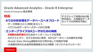Copyright	©	2015 Oracle	and/or	its	affiliates.	All	rights	reserved.		|
Oracle	Advanced	Analytics	- Oracle	R	Enterprise
Oracle	R	Enterprise	製品概要
8
特⻑
• Rでの分析処理をデータベースへオフロード
– データ移動コスト(時間)をカット
– パワフルなデータベースサーバ内で処理
• エンタープライズなRユーザのための機能
– R関数の並列実⾏のためのインターフェイスを⽤意
– Rオブジェクト、モデルをDBに保存、Rからデータベースの操作も可能
– Oracle Data Mining機能をRから呼び出して利⽤が可能
– ⼤規模分析のため並列処理実装されたR関数（オリジナルパッケージ）
デスクトップ利⽤のRの限
界を超え、⼤規模なデータ
セットでの利⽤を可能に
 