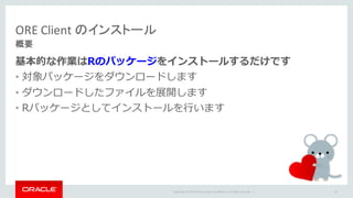 Copyright	©	2015 Oracle	and/or	its	affiliates.	All	rights	reserved.		|
基本的な作業はRのパッケージをインストールするだけです
• 対象パッケージをダウンロードします
• ダウンロードしたファイルを展開します
• Rパッケージとしてインストールを⾏います
ORE	Client	のインストール
概要
81
 