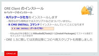 Copyright	©	2015 Oracle	and/or	its	affiliates.	All	rights	reserved.		|
• Rパッケージたちをインストールします
– 残念ながら現時点ではスクリプトなどはついていません。
– R CMD INSTALL コマンドでインストールしていくことになります
• RStudioがある場合には RStudioの[Tools]から[Install Packages] でファイル指定で
もインストールできます
• ORE 1.5に関しては次⾴以降にコピペ⽤スクリプトも⽤意しました
ORE	Client	のインストール
Rパッケージのインストール
83
$ R CMD INSTALL <アーカイブ名＞
 