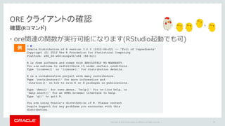 Copyright	©	2015 Oracle	and/or	its	affiliates.	All	rights	reserved.		|
ORE	クライアントの確認
確認(Rコマンド)
• ore関連の関数が実⾏可能になります(RStudio起動でも可)
89
> R
Oracle Distribution of R version 3.2.0 (2012-06-22) -- "Full of Ingredients"
Copyright (C) 2012 The R Foundation for Statistical Computing
Platform: x86_64-w64-mingw32/x64 (64-bit)
R is free software and comes with ABSOLUTELY NO WARRANTY.
You are welcome to redistribute it under certain conditions.
Type 'license()' or 'licence()' for distribution details.
R is a collaborative project with many contributors.
Type 'contributors()' for more information and
'citation()' on how to cite R or R packages in publications.
Type 'demo()' for some demos, 'help()' for on-line help, or
'help.start()' for an HTML browser interface to help.
Type 'q()' to quit R.
You are using Oracle's distribution of R. Please contact
Oracle Support for any problems you encounter with this
distribution.
例
 