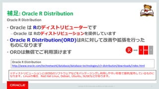Copyright	©	2015 Oracle	and/or	its	affiliates.	All	rights	reserved.		|
補足:	Oracle	R	Distribution
Oracle	R	Distribution
9
• Oracle は Rのディストリビューターです
– Oracle は Rのディストリビューションを提供しています
• Oracle R Distribution(ORD)はRに対して改善や拡張を⾏った
ものになります
• ORDは無償でご利⽤頂けます
※ディストリビューションとはOSSのソフトウェアなどをパッケージングし利⽤しやすい形態で提供/配布しているものに
なります。Linuxの場合、Red Hat Linux, Debian, Ubuntu, SUSEなどがあります。
Oracle	R	Distribution
http://www.oracle.com/technetwork/database/database-technologies/r/r-distribution/downloads/index.html
 
