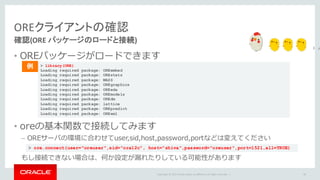 Copyright	©	2015 Oracle	and/or	its	affiliates.	All	rights	reserved.		|
OREクライアントの確認
確認(ORE	パッケージのロードと接続)
• OREパッケージがロードできます
• oreの基本関数で接続してみます
– OREサーバの環境に合わせてuser,sid,host,password,portなどは変えてください
もし接続できない場合は、何か設定が漏れたりしている可能性があります
90
> library(ORE)
Loading required package: OREembed
Loading required package: OREstats
Loading required package: MASS
Loading required package: OREgraphics
Loading required package: OREeda
Loading required package: OREmodels
Loading required package: OREdm
Loading required package: lattice
Loading required package: OREpredict
Loading required package: ORExml
例
> ore.connect(user="oreuser",sid="ora12c", host="shiva",password="oreuser",port=1521,all=TRUE)
 