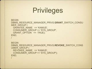 PrivilegesBEGIN  DBMS_RESOURCE_MANAGER_PRIVS.GRANT_SWITCH_CONSUMER_GROUP (   GRANTEE_NAME   => 'KAMUS',   CONSUMER_GROUP => 'SYS_GROUP',   GRANT_OPTION   =>  TRUE);END;/BEGIN  DBMS_RESOURCE_MANAGER_PRIVS.REVOKE_SWITCH_CONSUMER_GROUP (   REVOKEE_NAME   => 'KAMUS',    CONSUMER_GROUP => 'SYS_GROUP');END;/