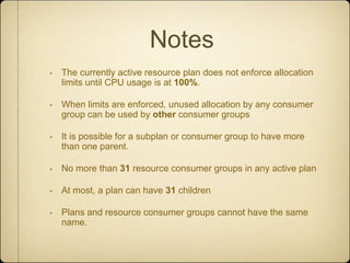 NotesThe currently active resource plan does not enforce allocation limits until CPU usage is at 100%.When limits are enforced, unused allocation by any consumer group can be used by other consumer groupsIt is possible for a subplan or consumer group to have more than one parent.No more than 31 resource consumer groups in any active planAt most, a plan can have 31childrenPlans and resource consumer groups cannot have the same name.