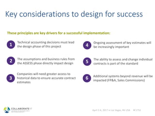 April 2-6, 2017 in Las Vegas, NV USA #C17LV
Key considerations to design for success
Technical accounting decisions must lead
the design phase of this project
The assumptions and business rules from
the ASSESS phase directly impact design
1
2
3
Companies will need greater access to
historical data to ensure accurate contract
estimates
Ongoing assessment of key estimates will
be increasingly important
The ability to assess and change individual
contracts is part of the standard
4
5
6 Additional systems beyond revenue will be
impacted (FP&A, Sales Commissions)
These principles are key drivers for a successful implementation:
 