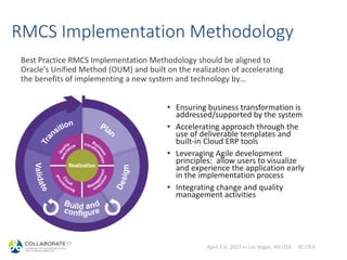 April 2-6, 2017 in Las Vegas, NV USA #C17LV
RMCS Implementation Methodology
Best Practice RMCS Implementation Methodology should be aligned to
Oracle's Unified Method (OUM) and built on the realization of accelerating
the benefits of implementing a new system and technology by…
• Ensuring business transformation is
addressed/supported by the system
• Accelerating approach through the
use of deliverable templates and
built-in Cloud ERP tools
• Leveraging Agile development
principles: allow users to visualize
and experience the application early
in the implementation process
• Integrating change and quality
management activities
 