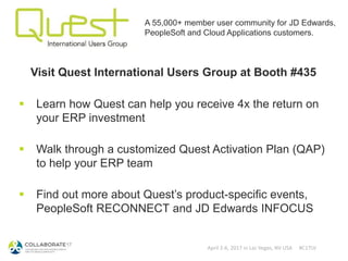 April 2-6, 2017 in Las Vegas, NV USA #C17LV
A 55,000+ member user community for JD Edwards,
PeopleSoft and Cloud Applications customers.
Visit Quest International Users Group at Booth #435
 Learn how Quest can help you receive 4x the return on
your ERP investment
 Walk through a customized Quest Activation Plan (QAP)
to help your ERP team
 Find out more about Quest’s product-specific events,
PeopleSoft RECONNECT and JD Edwards INFOCUS
 